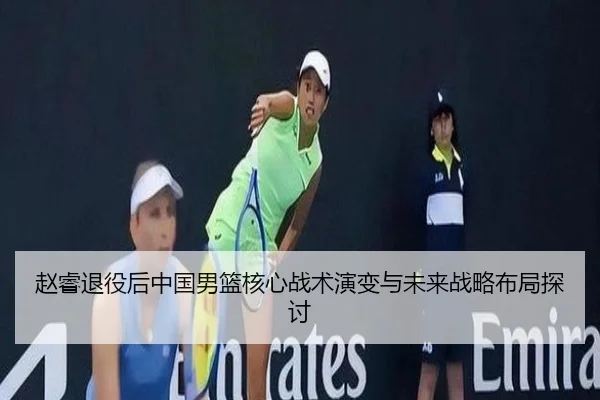 赵睿退役后中国男篮核心战术演变与未来战略布局探讨