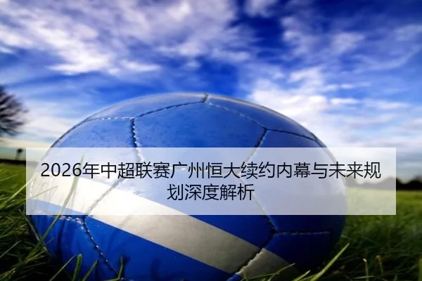 2026年中超联赛广州恒大续约内幕与未来规划深度解析