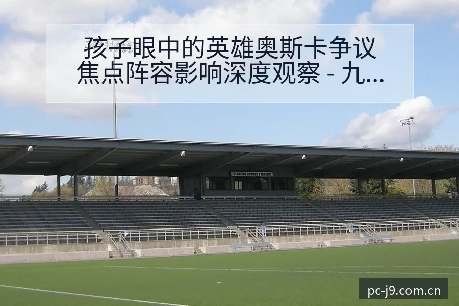 孩子眼中的英雄奥斯卡争议焦点阵容影响深度观察 - 九游会