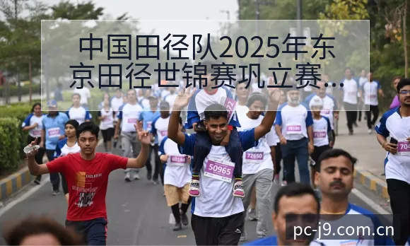 中国田径队2025年东京田径世锦赛巩立赛后复盘与关键变化 - 九游会