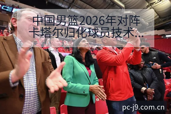 中国男篮2026年对阵卡塔尔归化球员技术特点全解析 - 九游会
