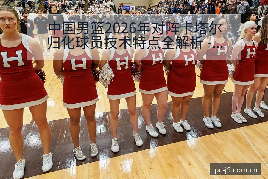 中国男篮2026年对阵卡塔尔归化球员技术特点全解析 - 九游会
